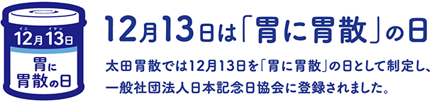 12月13日は「胃に胃散」の日 太田胃散では12月13日を「胃に胃散」の日として制定し、一般社団法人日本記念日協会に登録されました。