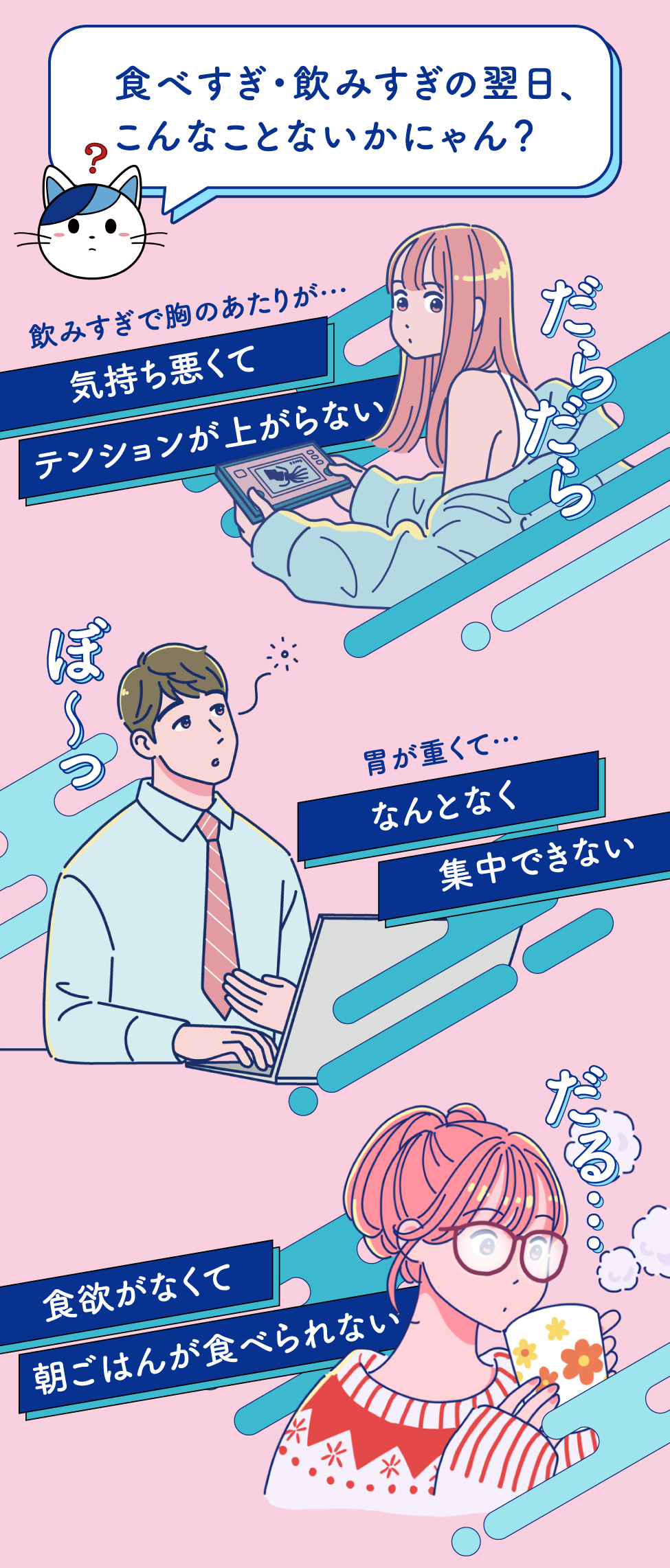 食べすぎ・飲みすぎの翌日、こんなことないかにゃん？だらだら 飲みすぎで胸のあたりが…気持ち悪くてテンションが上がらない ぼ〜っ 胃が重くて…なんとなく集中できない だる…食欲がなくて朝ごはんが食べられない
