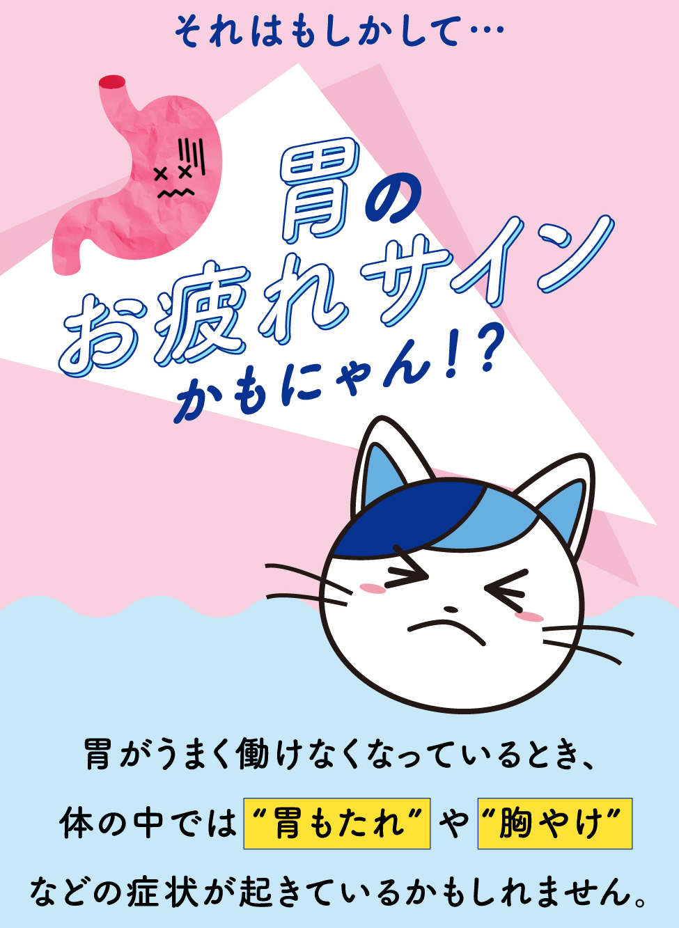 それはもしかして… 胃のお疲れサインかもにゃん！？胃がうまく働けなくなっているとき、体の中では “胃もたれ” や “胸やけ”などの症状が起きているかもしれません。